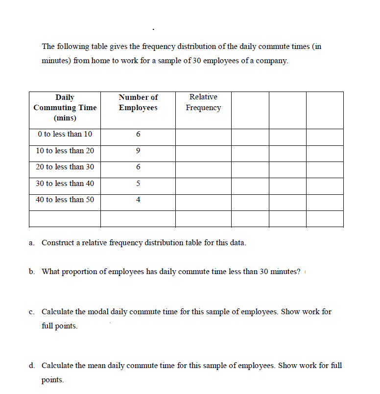 The following table gives the frequency distribution of the daily commute times (in
minutes) from home to work for a sample of 30 employees of a company.
Relative
Daily
Commuting Time
(mins)
Number of
Employees
Frequency
O to less than 10
10 to less than 20
9
20 to less than 30
30 to less than 40
5
40 to less than 50
4
a. Construct a relative frequency distribution table for this data.
b. What proportion of employees has daily commute time less than 30 minutes?
c. Calculate the modal daily commute time for this sample of employees. Show work for
full points.
d. Calculate the mean daily commute time for this sample of employees. Show work for full
points.
6.
