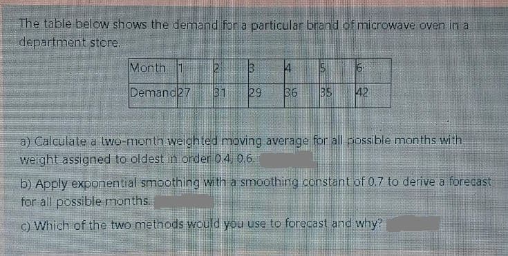 The table below shows the demand for a particular brand of microwave oven in a
department store.
Month 1
Demand27
31
29
36
35
42
a) Calculate a two-month weighted moving average for all possible months with
weight assigned to oldest in order 04, 0.6.
b) Apply exponential smoothing with a smoothing constant of 0.7 to derive a forecast
for all possible months.
c) Which of the two methods would you use to forecast and why?
