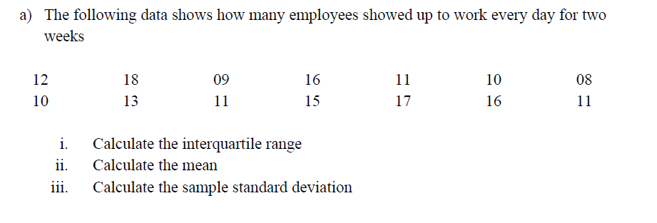 a) The following data shows how many employees showed up to work every day for two
weeks
12
18
09
16
11
10
08
10
13
11
15
17
16
11
i.
Calculate the interquartile range
ii.
Calculate the mean
ii.
Calculate the sample standard deviation
