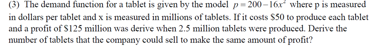 200 – 16x² where p
(3) The demand function for a tablet is given by the model p=
in dollars per tablet and x is measured in millions of tablets. If it costs $50 to produce each tablet
and a profit of $125 million was derive when 2.5 million tablets were produced. Derive the
number of tablets that the company could sell to make the same amount of profit?
is measured
