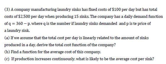 (3) A company manufacturing laundry sinks has fixed costs of $100 per day but has total
costs of $2,500 per day when producing 15 sinks. The company has a daily demand function
of q = 360 – p. where q is the number if laundry sinks demanded and p is te price of
a laundry sink.
(a) If we assume that the total cost per day is linearly related to the amount of sinks
produced in a day, derive the total cost function of the company?
(b) Find a function for the average cost of this company.
(c) If production increases continuously, what is likely to be the average cost per sink?
