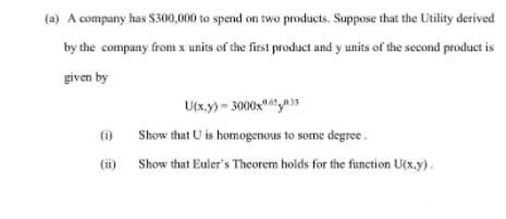 (a) A company has $300,000 to spend on two products. Suppose that the Utility derived
by the company from x units of the first product and y units of the second product is
given by
U(x.y) - 3000xy35
(1)
Show that U is homogenous to some degree.
(i) Show that Euler's Theorem holds for the function U(x.y).
