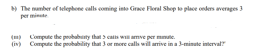 b) The number of telephone calls coming into Grace Floral Shop to place orders averages 3
per minute.
(111)
(iv)
Compute the probabılity that 5 calls will arrive per minute.
Compute the probability that 3 or more calls will arrive in a 3-minute interval?'
