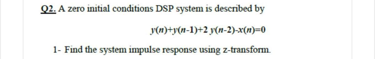 Q2. A zero initial conditions DSP system is described by
y(n)+y(n-1)+2 y(n-2)-x(n)=0
1- Find the system impulse response using z-transform.
