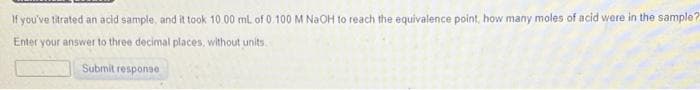 If you've titrated an acid sample, and it took 10.00 mL of 0.100 M NaOH to reach the equivalence point, how many moles of acid were in the sample?
Enter your answer to three decimal places, without units
Submit response