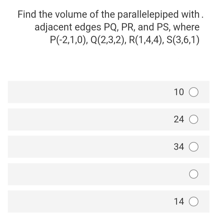 Find the volume of the parallelepiped with.
adjacent edges PQ, PR, and PS, where
P(-2,1,0), Q(2,3,2), R(1,4,4), S(3,6,1)
10 O
24 O
34 O
14 O
