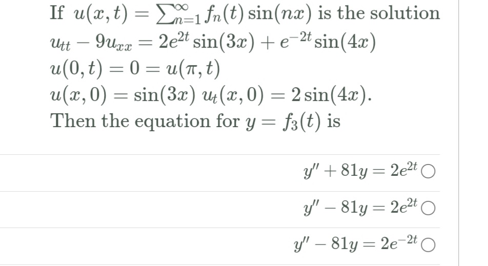 If u(x, t) = D=1 fn(t) sin(nx) is the solution
Utt – 9upa = 2e2t sin(3x) + e-2t sin(4x)
u(0, t) = 0 = u(, t)
u(x,0) = sin(3x) 4(x,0) = 2 sin(4x).
Then the equation for y = f3(t) is
y" + 81y = 2e2t O
y" – 81y = 2e2t O
%3D
y" – 81y = 2e-2t O
