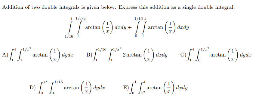 Addition of two double integrals is given below. Express this addition as a single double integral.
1 1/V
1/16 4
+ Кргр
0 1
().
arctan
arctan
| dædy
1/16 1
4
r1/x²
A)
r1/16
B)
arctan
r1/x²
(-) d.rdy
2 arctan
C)
(-) dydx
arctan
r1/16
().
1
D)
arctan
|dydx
E)
arctan
dædy
