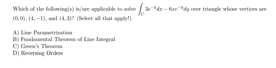 Which of the following(s) is/are applicable to solve
3e Yda – 6xeYdy over triangle whose vertices are
(0,0), (4, –1), and (4, 3)? (Select all that apply!)
A) Line Parametrization
B) Fundamental Theorem of Line Integral
C) Green's Theorem
D) Reversing Orders
