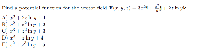 Find a potential function for the vector ficld F(x, y, z) = 3x²i | j| 2z In yk.
A) r³ + 2z ln y +1
B) x² + z² ln y +2
C) æ³ | 2² ln y | 3
D) x³ – z In y +4
E) æ² + z³ In y + 5
- 2
