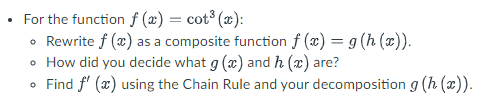 For the function f(x) = cot³ (x):
• Rewrite f (x) as a composite function f(x) = g(h(x)).
• How did you decide what g (x) and h (x) are?
• Find f'(x) using the Chain Rule and your decomposition g (h (x)).
