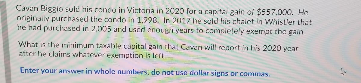 Cavan Biggio sold his condo in Victoria in 2020 for a capital gain of $557,000. He
originally purchased the condo in 1,998. In 2017 he sold his chalet in Whistler that
he had purchased in 2,005 and used enough years to completely exempt the gain.
What is the minimum taxable capital gain that Cavan will report in his 2020 year
after he claims whatever exemption is left.
Enter your answer in whole numbers, do not use dollar signs or commas.
