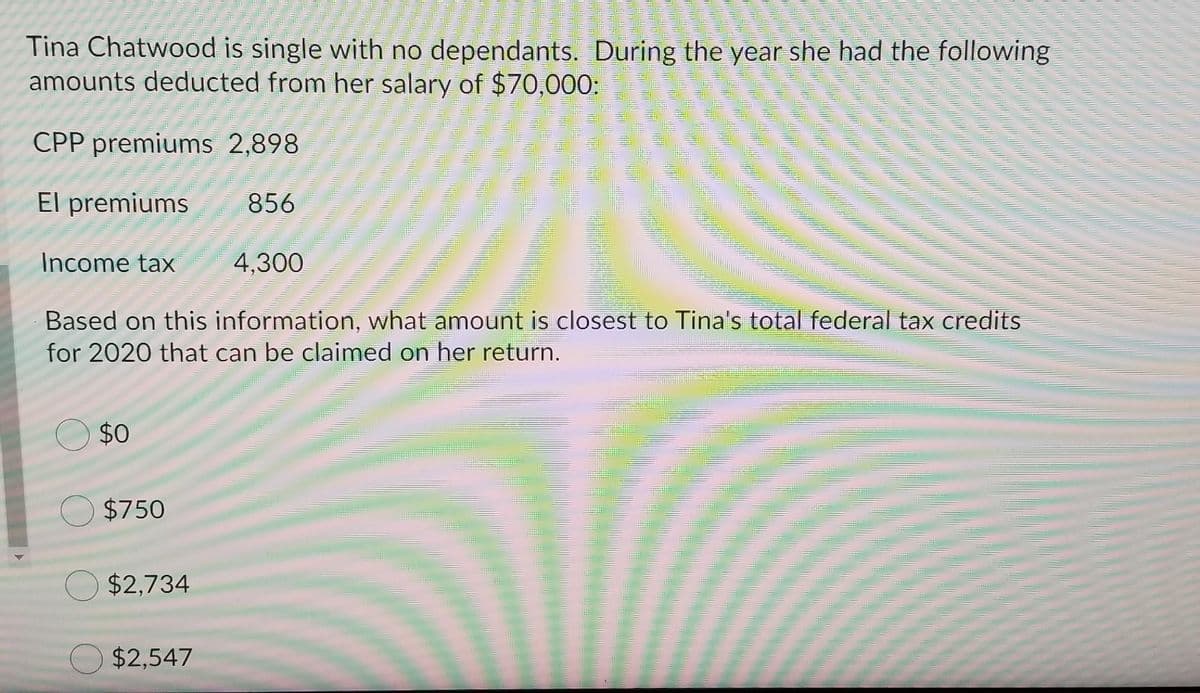 Tina Chatwood is single with no dependants. During the year she had the following
amounts deducted from her salary of $70,000:
CPP premiums 2,898
El premiums
856
Income tax
4,300
Based on this information, what amount is closest to Tina's total federal tax credits
for 2020 that can be claimed on her return.
$0
$750
$2,734
$2,547
