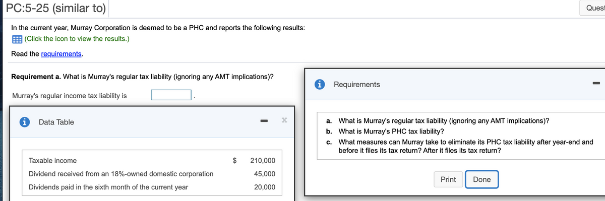 PC:5-25 (similar to)
Quest
In the current year, Murray Corporation is deemed to be a PHC and reports the following results:
E (Click the icon to view the results.)
Read the requirements.
Requirement a. What is Murray's regular tax liability (ignoring any AMT implications)?
Requirements
Murray's regular income tax liability is
Data Table
a. What is Murray's regular tax liability (ignoring any AMT implications)?
b. What is Murray's PHC tax liability?
с.
What measures can Murray take to eliminate its PHC tax liability after year-end and
before it files its tax return? After it files its tax return?
Taxable income
$
210,000
Dividend received from an 18%-owned domestic corporation
45,000
Print
Done
Dividends paid in the sixth month of the current year
20,000
