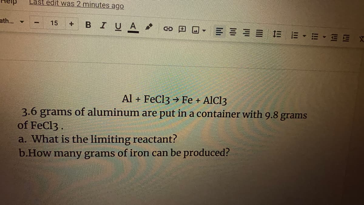 Lášt edit was 2 minutes ago
ath.. -
BIUA
15
= = == 三 E
E E
Al + FeCl3 → Fe + AlCl3
3.6 grams of aluminum are put in a container with 9.8 grams
of FeCl3 .
a. What is the limiting reactant?
b.How many grams of iron can be produced?
!!!
