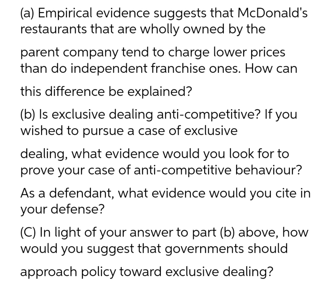 (a) Empirical evidence suggests that McDonald's
restaurants that are wholly owned by the
parent company tend to charge lower prices
than do independent franchise ones. How can
this difference be explained?
(b) Is exclusive dealing anti-competitive? If you
wished to pursue a case of exclusive
dealing, what evidence would you look for to
prove your case of anti-competitive behaviour?
As a defendant, what evidence would you cite in
your defense?
(C) In light of your answer to part (b) above, how
would you suggest that governments should
approach policy toward exclusive dealing?