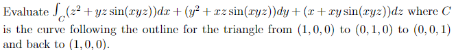 Evaluate √(2² + yz sin(xyz))dx+(y²+xz sin(xyz))dy+(x+xysin(xyz))dz where C
is the curve following the outline for the triangle from (1,0,0) to (0,1,0) to (0, 0, 1)
and back to (1,0,0).