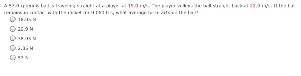 A 57.0-g tennis ball is traveling straight at a player at 19.0 m/s. The player volleys the ball straight back at 22.0 m/s. If the ball
remains in contact with the racket for 0.060 0 s, what average force acts on the ball?
18.05 N
20.9 N
38.95 N
2.85 N
O 57 N
