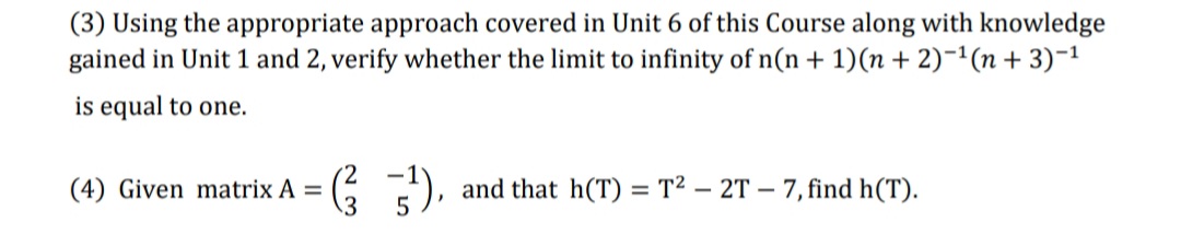 (3) Using the appropriate approach covered in Unit 6 of this Course along with knowledge
gained in Unit 1 and 2, verify whether the limit to infinity of n(n + 1)(n + 2)-1(n + 3)-1
is equal to one.
(4) Given matrix A =
G), and that h(T) = T² – 2T – 7, find h(T).
%3D
5
