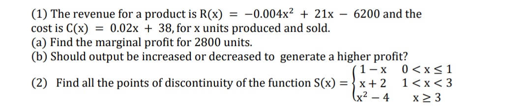 (1) The revenue for a product is R(x) = -0.004x² + 21x
cost is C(x) = 0.02x + 38, for x units produced and sold.
(a) Find the marginal profit for 2800 units.
(b) Should output be increased or decreased to generate a higher profit?
6200 and the
1- x
0 < x<1
1<x < 3
x 2 3
(2) Find all the points of discontinuity of the function S(x) = { x + 2
x² – 4
