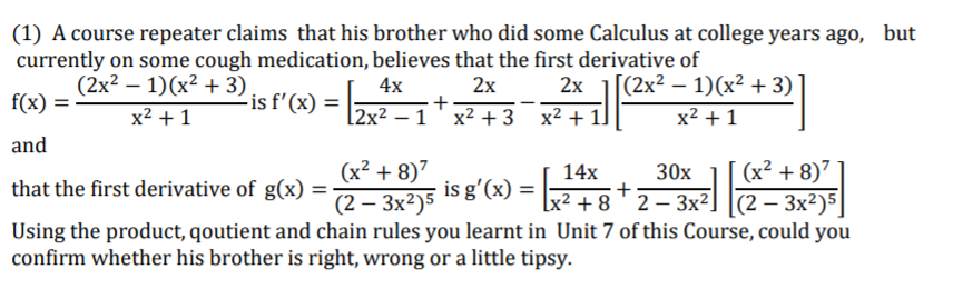 (1) A course repeater claims that his brother who did some Calculus at college years ago, but
currently on some cough medication, believes that the first derivative of
4x
(2x2 — 1)(х2 + 3)
2х
2х
(2x2 —1)(х2 + 3)
f(x) =
-is f'(x) =
x2 + 1
[2x² – 1 ' x² +3
x2 + 11
x2 +1
and
(x² + 8)7
(2 – 3x2)5
Using the product, qoutient and chain rules you learnt in Unit 7 of this Course, could you
(x² + 8)7
Lx2 + 8 2-Зх2] |(2— Зx?)5|
14x
is g'(x) =
30x
+
that the first derivative of g(x) =
confirm whether his brother is right, wrong or a little tipsy.
