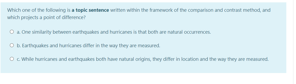 Which one of the following is a topic sentence written within the framework of the comparison and contrast method, and
which projects a point of difference?
O a. One similarity between earthquakes and hurricanes is that both are natural occurrences.
O b. Earthquakes and hurricanes differ in the way they are measured.
O c. While hurricanes and earthquakes both have natural origins, they differ in location and the way they are measured.
