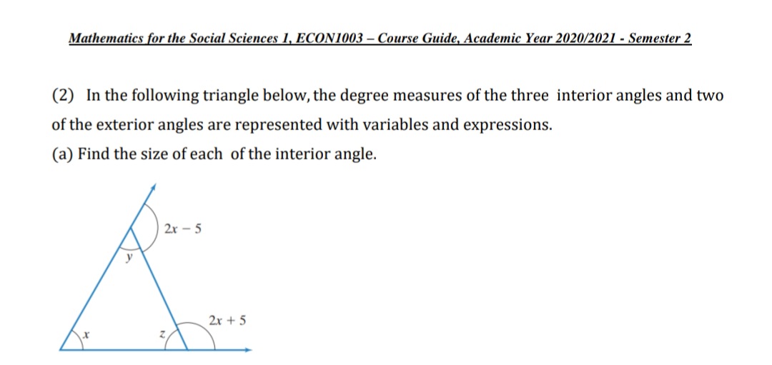 Mathematics for the Social Sciences 1, ECON1003 – Course Guide, Academic Year 2020/2021 - Semester 2
(2) In the following triangle below, the degree measures of the three interior angles and two
of the exterior angles are represented with variables and expressions.
(a) Find the size of each of the interior angle.
2x - 5
2x + 5
