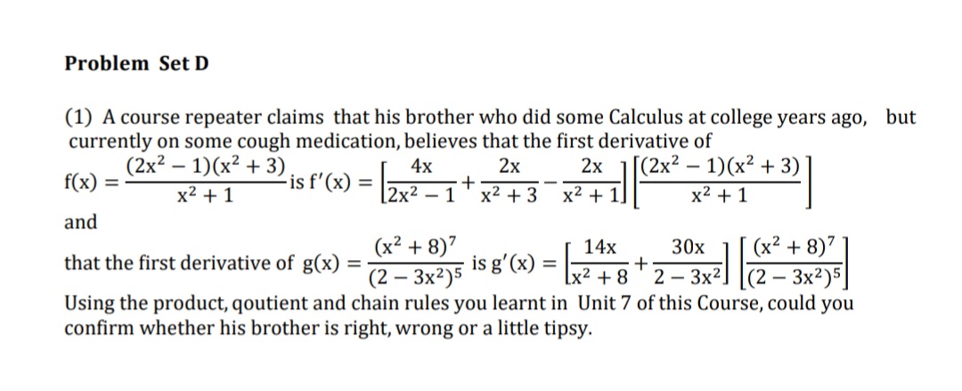 Problem Set D
(1) A course repeater claims that his brother who did some Calculus at college years ago, but
currently on some cough medication, believes that the first derivative of
(2x? – 1)(x² + 3),
f(x) =
[(2x² – 1)(x² + 3)
2х
+
x2 + 3
-
4x
2х
is f'(x) =
%3D
x2 + 1
[2x² – 1
x2 + 1,
x2 + 1
and
(x² + 8)7
is g'(x) =
- 3x²)5
Using the product, qoutient and chain rules you learnt in Unit 7 of this Course, could you
14x
30x
(x² + 8)7
that the first derivative of g(x)
%3D
(2 –
lx² + 8
2 – 3x2
[(2 – 3x²)5]
confirm whether his brother is right, wrong or a little tipsy.
