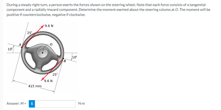 During a steady right turn, a person exerts the forces shown on the steering wheel. Note that each force consists of a tangential
component and a radially-inward component. Determine the moment exerted about the steering column at O. The moment will be
positive if counterclockwise, negative if clockwise.
9.6 N
25°
10°
10°
Answer: M =
415 mm
i
25°
9.6 N
B
N.m