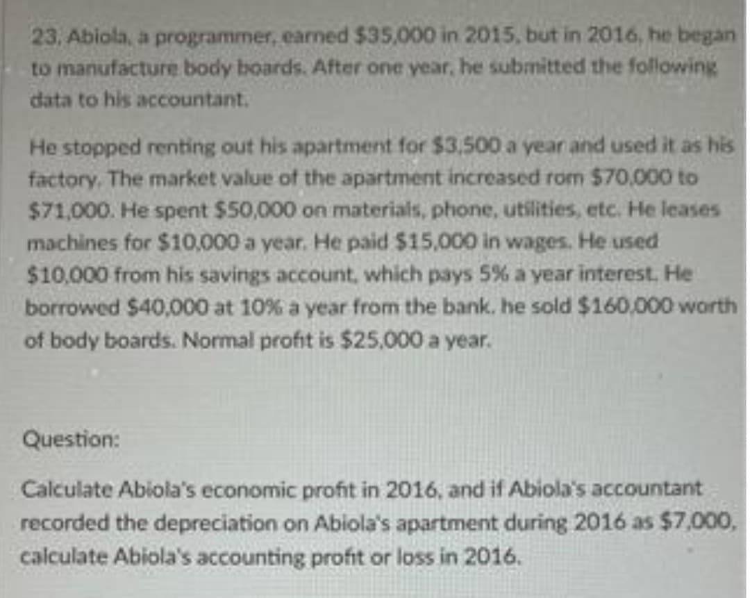 23, Abiola, a programmer, earned $35,000 in 2015, but in 2016, he began
to manufacture body boards. After one year, he submitted the following
data to his accountant.
He stopped renting out his apartment for $3,500 a year and used it as his
factory. The market value of the apartment increased rom $70,000 to
$71,000. He spent $50,000 on materials, phone, utilities, etc. He leases
machines for $10,000 a year. He paid $15,000 in wages. He used
$10,000 from his savings account, which pays 5% a year interest. He
borrowed $40,000 at 10% a year from the bank. he sold $160,000 worth
of body boards. Normal profit is $25,000 a year.
Question:
Calculate Abiola's economic profit in 2016, and if Abiola's accountant
recorded the depreciation on Abiola's apartment during 2016 as $7,000,
calculate Abiola's accounting profit or loss in 2016.