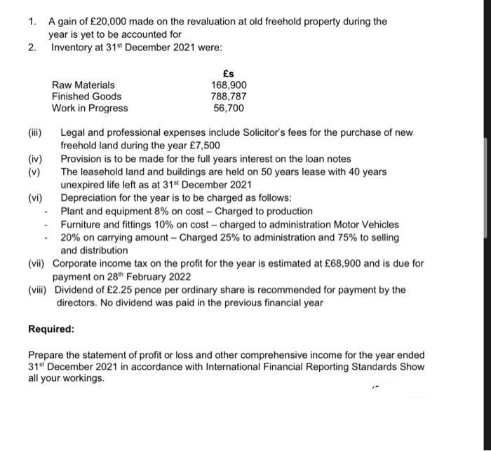 1.
A gain of £20,000 made on the revaluation at old freehold property during the
year is yet to be accounted for
2.
Inventory at 31st December 2021 were:
Raw Materials
Finished Goods
Work in Progress
£s
168,900
788,787
56,700
(iii)
Legal and professional expenses include Solicitor's fees for the purchase of new
freehold land during the year £7,500
Provision is to be made for the full years interest on the loan notes
The leasehold land and buildings are held on 50 years lease with 40 years
unexpired life left as at 31st December 2021
Depreciation for the year is to be charged as follows:
Plant and equipment 8% on cost - Charged to production
-
Furniture and fittings 10% on cost-charged to administration Motor Vehicles
-20% on carrying amount-Charged 25% to administration and 75% to selling
and distribution
(vii) Corporate income tax on the profit for the year is estimated at £68,900 and is due for
payment on 28th February 2022
(viii) Dividend of £2.25 pence per ordinary share is recommended for payment by the
directors. No dividend was paid in the previous financial year
Required:
Prepare the statement of profit or loss and other comprehensive income for the year ended
31st December 2021 in accordance with International Financial Reporting Standards Show
all your workings.
(iv)
(v)
(vi)