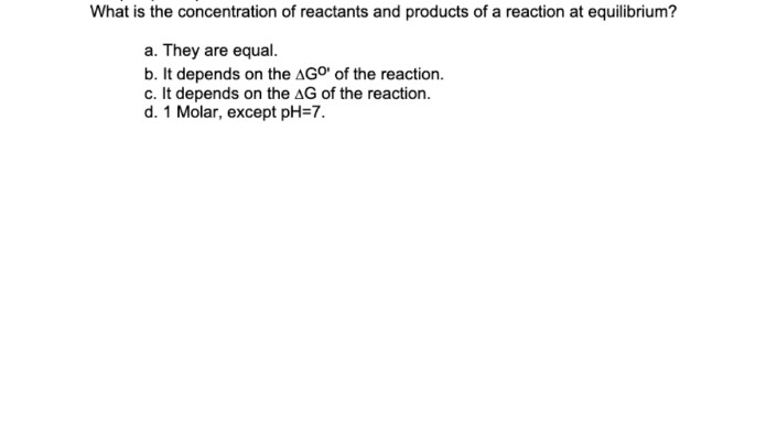 What is the concentration of reactants and products of a reaction at equilibrium?
a. They are equal.
b. It depends on the AGO' of the reaction.
c. It depends on the AG of the reaction.
d. 1 Molar, except pH=7.