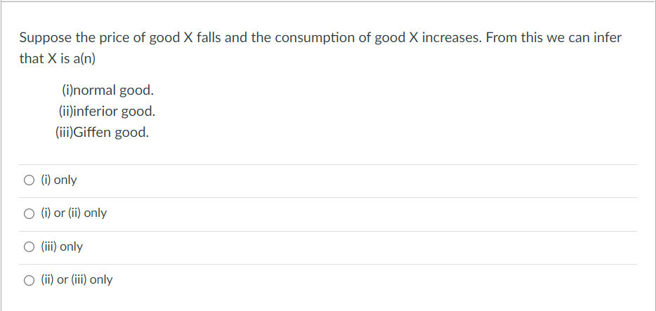 Suppose the price of good X falls and the consumption of good X increases. From this we can infer
that X is a(n)
(i)normal good.
(ii)inferior good.
(iii)Giffen good.
O (i) only
O (i) or (ii) only
O (iii) only
O (ii) or (iii) only