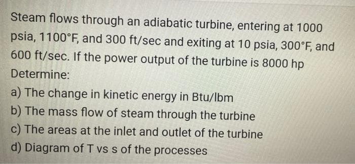 Steam flows through an adiabatic turbine, entering at 1000
psia, 1100°F, and 300 ft/sec and exiting at 10 psia, 300°F, and
600 ft/sec. If the power output of the turbine is 8000 hp
Determine:
a) The change in kinetic energy in Btu/lbm
b) The mass flow of steam through the turbine
c) The areas at the inlet and outlet of the turbine
d) Diagram of T vs s of the processes