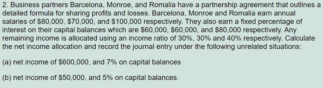 2. Business partners Barcelona, Monroe, and Romalia have a partnership agreement that outlines a
detailed formula for sharing profits and losses. Barcelona, Monroe and Romalia earn annual
salaries of $80,000, $70,000, and $100,000 respectively. They also earn a fixed percentage of
interest on their capital balances which are $60,000, $60,000, and $80,000 respectively. Any
remaining income is allocated using an income ratio of 30%, 30% and 40% respectively. Calculate
the net income allocation and record the journal entry under the following unrelated situations:
(a) net income of $600,000, and 7% on capital balances
(b) net income of $50,000, and 5% on capital balances.