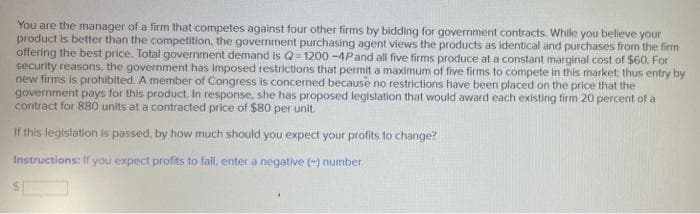 You are the manager of a firm that competes against four other firms by bidding for government contracts. While you believe your
product is better than the competition, the government purchasing agent views the products as identical and purchases from the firm
offering the best price. Total government demand is Q-1200-4P and all five firms produce at a constant marginal cost of $60. For
security reasons, the government has imposed restrictions that permit a maximum of five firms to compete in this market, thus entry by
new firms is prohibited. A member of Congress is concerned because no restrictions have been placed on the price that the
government pays for this product. In response, she has proposed legislation that would award each existing firm 20 percent of a
contract for 880 units at a contracted price of $80 per unit.
If this legislation is passed, by how much should you expect your profits to change?
Instructions: If you expect profits to fall, enter a negative (-) number.