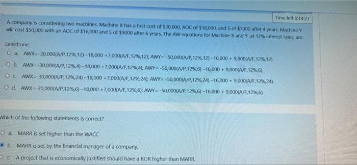 Time left 0:14:27
A company is considering two machines. Machine X has a first cost of $30,000, AOC of $18,000, and S of $7000 after 4 years. Machine Y
will cost $50,000 with an AOC of $16,000 and 5 of $9000 after 6 years. The AW equations for Machine X and Y at 12% interest rates, are:
Select one:
O a. AWX=-30,000(A/P,12%, 12)-18,000 +7,000(A/F, 12%, 12); AWY= -50,000(A/P, 12%, 12)-16,000+ 9,000(A/F,12%, 12)
O b. AWX=-30,000(A/P, 12%, 4) -18,000 +7,000(A/F, 12%6,4); AWY= -50,000(A/P,12%,6)-16,000+ 9,000(A/F,12%,6)
OC. AWX=-30,000(A/P, 12%, 24) -18,000 +7,000(A/F,12%,24); AWY -50,000(A/P,12%, 24) -16,000+ 9,000(A/F, 12%,24)
O d. AWX=-30,000(A/P, 12 %, 6) -18,000 +7,000(A/F, 12%,6); AWY= -50,000(A/P,12%,6) -16,000+ 9,000(A/F, 12 %,6)
Which of the following statements is correct?
O a. MARR is set higher than the WACC
b. MARR is set by the financial manager of a company.
OcA project that is economically justified should have a ROR higher than MARR.