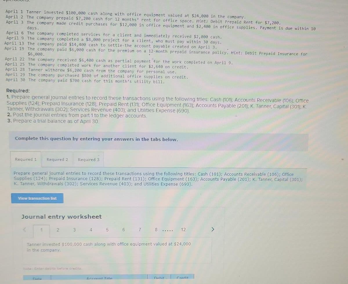 April 1 Tanner invested $100,000 cash along with office equipment valued at $24,000 in the company..
April 2 The company prepaid $7,200 cash for 12 months' rent for office space. Hint: Debit Prepaid Rent for $7,200.
April 3 The company made credit purchases for $12,000 in office equipment and $2,400 in office supplies. Payment is due within 10
days.
April 6 The company completed services for a client and immediately received $2,000 cash.
April 9 The company completed a $8,000 project for a client, who must pay within 30 days.
April 13 The company paid $14,400 cash to settle the account payable created on April 3.
April 19 The company paid $6,000 cash for the premium on a 12-month prepaid insurance policy. Hint: Debit Prepaid Insurance for
$6,000.
April 22 The company received $6,400 cash as partial payment for the work completed on April 9.
April 25 The company completed work for another client for $2,640 on credit.
April 28 Tanner withdrew $6,200 cash from the company for personal use.
April 29 The company purchased $800 of additional office supplies on credit.
April 30 The company paid $700 cash for this month's utility bill.
Required:
1. Prepare general Journal entries to record these transactions using the following titles: Cash (101); Accounts Receivable (106): Office
Supplies (124); Prepaid Insurance (128); Prepaid Rent (131); Office Equipment (163); Accounts Payable (201), K. Tanner, Capital (301): K.
Tanner, Withdrawals (302); Services Revenue (403); and Utilities Expense (690).
2. Post the Journal entries from part 1 to the ledger accounts.
3. Prepare a trial balance as of April 30.
Complete this question by entering your answers in the tabs below.
Required 1 Required 2 Required 3
Prepare general journal entries to record these transactions using the following titles: Cash (101); Accounts Receivable (106); Office
Supplies (124); Prepaid Insurance (128); Prepaid Rent (131); Office Equipment (163); Accounts Payable (201); K. Tanner, Capital (301);
K. Tanner, Withdrawals (302); Services Revenue (403); and Utilities Expense (690).
View transaction list
Journal entry worksheet
3 4
5
6
7
8 ..... 12
Tanner invested $100,000 cash along with office equipment valued at $24,000
in the company.
Note: Enter debits before credits.
Account Title
nahit
Flate
Credit