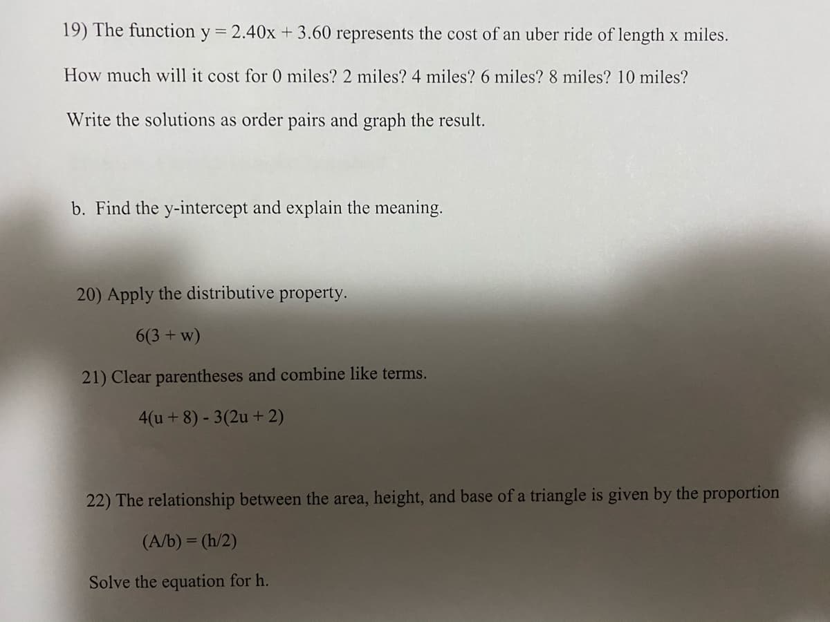 19) The function y
= 2.40x + 3.60 represents the cost of an uber ride of length x miles.
How much will it cost for 0 miles? 2 miles? 4 miles? 6 miles? 8 miles? 10 miles?
Write the solutions as order pairs and graph the result.
b. Find the y-intercept and explain the meaning.
20) Apply the distributive property.
6(3 + w)
21) Clear parentheses and combine like terms.
4(u+8) - 3(2u + 2)
22) The relationship between the area, height, and base of a triangle is given by the proportion
(A/b) = (h/2)
Solve the equation for h.
