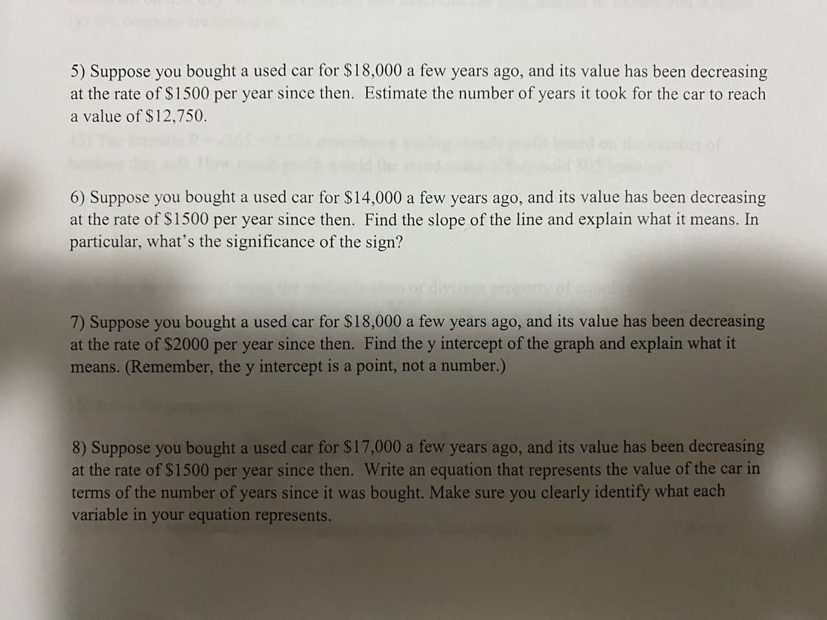 5) Suppose you bought a used car for $18,000 a few years ago, and its value has been decreasing
at the rate of $1500 per year since then. Estimate the number of years it took for the car to reach
a value of $12,750.
of
6) Suppose you bought a used car for $14,000 a few years ago, and its value has been decreasing
at the rate of $1500 per year since then. Find the slope of the line and explain what it means. In
particular, what's the significance of the sign?
7) Suppose you bought a used car for $18,000 a few years ago, and its value has been decreasing
at the rate of $2000 per year since then. Find the y intercept of the graph and explain what it
means. (Remember, the y intercept is a point, not a number.)
8) Suppose you bought a used car for $17,000 a few years ago, and its value has been decreasing
at the rate of $1500 per year since then. Write an equation that represents the value of the car in
terms of the number of years since it was bought. Make sure you clearly identify what each
variable in your equation represents.
