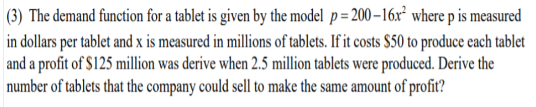 (3) The demand function for a tablet is given by the model p= 200–16r where p is measured
in dollars per tablet and x is measured in millions of tablets. If it costs $50 to produce each tablet
and a profit of $125 million was derive when 2.5 million tablets were produced. Derive the
number of tablets that the company could sell to make the same amount of profit?
