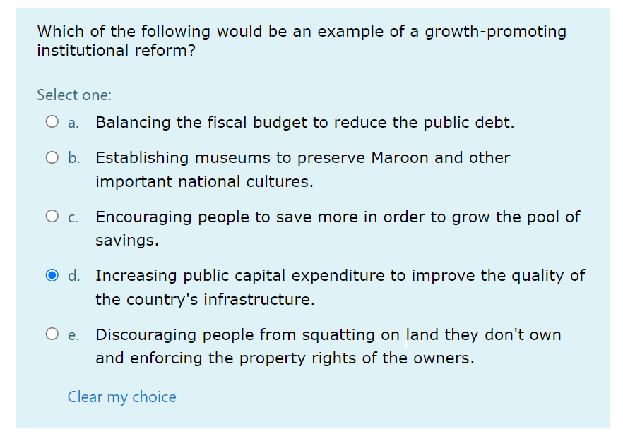 Which of the following would be an example of a growth-promoting
institutional reform?
Select one:
Balancing the fiscal budget to reduce the public debt.
O b. Establishing museums to preserve Maroon and other
important national cultures.
Encouraging people to save more in order to grow the pool of
savings.
O d. Increasing public capital expenditure to improve the quality of
the country's infrastructure.
O e. Discouraging people from squatting on land they don't own
and enforcing the property rights of the owners.
Clear my choice

