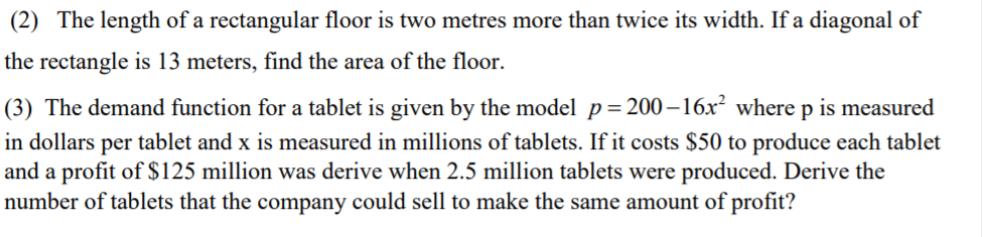 (2) The length of a rectangular floor is two metres more than twice its width. If a diagonal of
the rectangle is 13 meters, find the area of the floor.
(3) The demand function for a tablet is given by the model p=200–16x² where p is measured
in dollars per tablet and x is measured in millions of tablets. If it costs $50 to produce each tablet
and a profit of $125 million was derive when 2.5 million tablets were produced. Derive the
number of tablets that the company could sell to make the same amount of profit?
