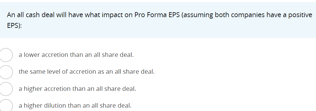 An all cash deal will have what impact on Pro Forma EPS (assuming both companies have a positive
EPS):
a lower accretion than an all share deal.
the same level of accretion as an all share deal.
a higher accretion than an all share deal.
a higher dilution than an all share deal.