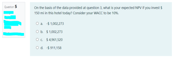 Question 5
On the basis of the data provided at question 3, what is your expected NPV if you invest $
150 mi in this hotel today? Consider your WACC to be 10%.
O a. -$ 1,002,273
O b. $1,002,273
O. $4,961,520
O d. -$ 911,158
