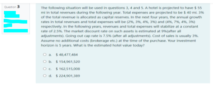 Question
The following situation will be used in questions 3, 4 and 5. A hotel is projected to have $ 55
mi in total revenues during the following year. Total expenses are projected to be $ 40 mi. 3%
of the total revenue is allocated as capital reserves. In the next four years, the annual growth
rates in total revenues and total expenses will be (2%, 3%, 4%, 3%) and (4%, 7%, 4%, 3%)
respectively. In the following years, revenues and total expenses will stabilize at a constant
rate of 2.5%. The market discount rate on such assets is estimated at 9%(after all
adjustments). Going out cap rate is 7,5% (after all adjustments). Cost of sales is usually 3%.
Assume no additional costs (brokerage etc.) at the time of the purchase. Your investment
horizon is 5 years. What is the estimated hotel value today?
O a $ 48,477,484
O b. $ 154,961,520
O. $ 162,515,008
O d. $ 224,901,389
