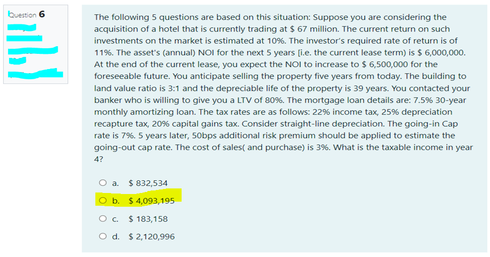 buestion 6
The following 5 questions are based on this situation: Suppose you are considering the
acquisition of a hotel that is currently trading at $ 67 million. The current return on such
investments on the market is estimated at 10%. The investor's required rate of return is of
11%. The asset's (annual) NOI for the next 5 years [i.e. the current lease term) is $ 6,000,000.
At the end of the current lease, you expect the NOI to increase to $ 6,500,000 for the
foreseeable future. You anticipate selling the property five years from today. The building to
land value ratio is 3:1 and the depreciable life of the property is 39 years. You contacted your
banker who is willing to give you a LTV of 80%. The mortgage loan details are: 7.5% 30-year
monthly amortizing loan. The tax rates are as follows: 22% income tax, 25% depreciation
recapture tax, 20% capital gains tax. Consider straight-line depreciation. The going-in Cap
rate is 7%. 5 years later, 50bps additional risk premium should be applied to estimate the
going-out cap rate. The cost of sales( and purchase) is 3%. What is the taxable income in year
4?
$ 832,534
Oa.
O b. $ 4,093,195
$ 183,158
O d. $ 2,120,996
