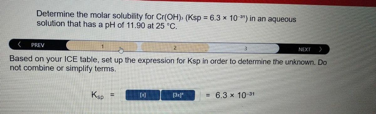 Determine the molar solubility for Cr(OH): (Ksp = 6.3 x 10 31") in an aqueous
solution that has a pH of 11.90 at 25 °C.
PREV
1
NEXT
Based on your ICE table, set up the expression for Ksp in order to determine the unknown. Do
not combine or simplify terms.
Ksp
[x]
[3x]*
= 6.3 x 10-31
