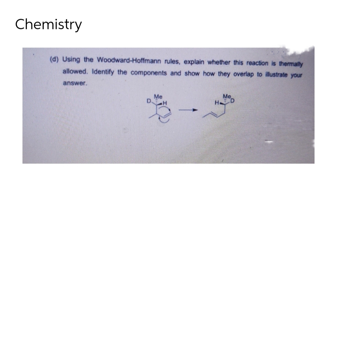 Chemistry
(d) Using the Woodward-Hoffmann rules, explain whether this reaction is thermally
allowed. Identify the components and show how they overlap to illustrate your
answer.
Me
Me
