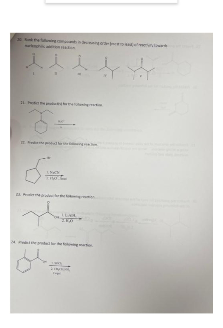 20. Rank the following compounds in decreasing order (most to least) of reactivity towards
nucleophilic addition reaction.
IV
21. Predict the product(s) for the following reaction.
22. Predict the product for the following reaction.
1. NaCN
2 H,O, beat
23. Predict the product for the following reaction.
OH I. LIAIH,
2. H0
24. Predict the product for the following reaction.
I SOC
2. CH,CHNH,
2 epel
